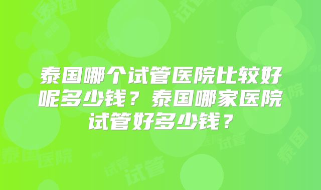 泰国哪个试管医院比较好呢多少钱？泰国哪家医院试管好多少钱？