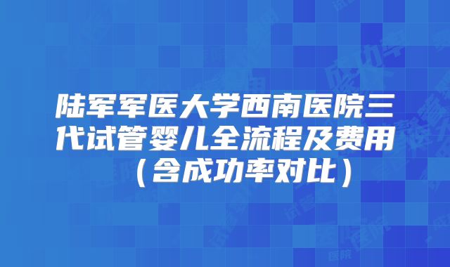 陆军军医大学西南医院三代试管婴儿全流程及费用（含成功率对比）