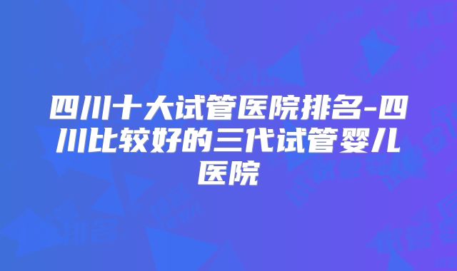 四川十大试管医院排名-四川比较好的三代试管婴儿医院