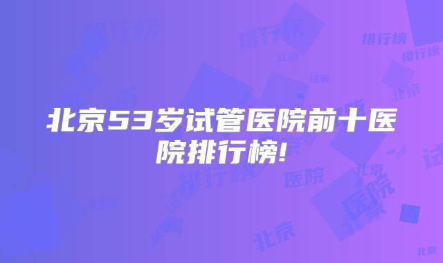 北京53岁试管医院前十医院排行榜!