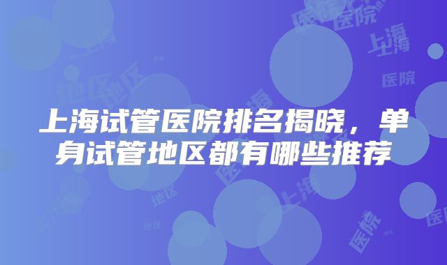 上海试管医院排名揭晓，单身试管地区都有哪些推荐
