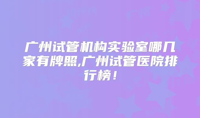 广州试管机构实验室哪几家有牌照,广州试管医院排行榜！