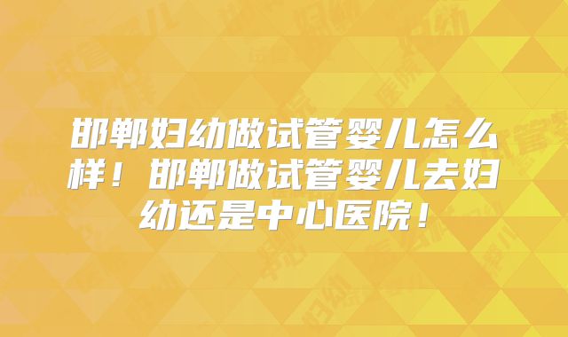 邯郸妇幼做试管婴儿怎么样!邯郸做试管婴儿去妇幼还是中心医院!