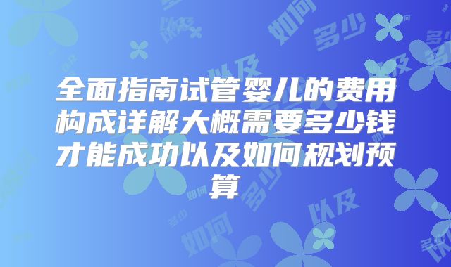 全面指南试管婴儿的费用构成详解大概需要多少钱才能成功以及如何规划预算