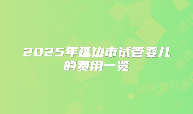 2025年延边市试管婴儿的费用一览
