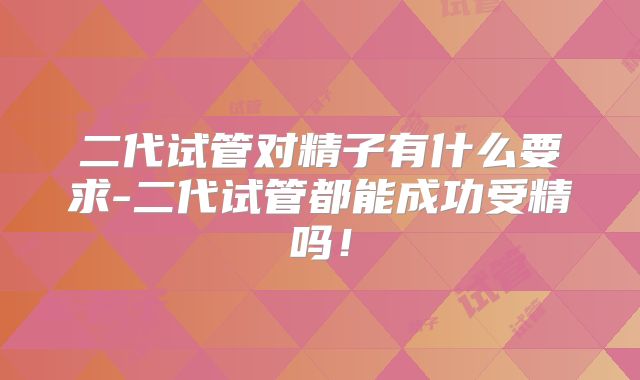 二代试管对精子有什么要求-二代试管都能成功受精吗！