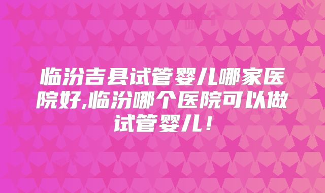 临汾吉县试管婴儿哪家医院好,临汾哪个医院可以做试管婴儿！