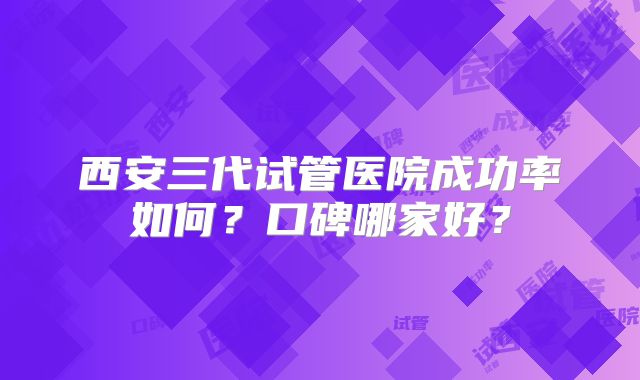 西安三代试管医院成功率如何？口碑哪家好？