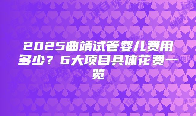 2025曲靖试管婴儿费用多少？6大项目具体花费一览