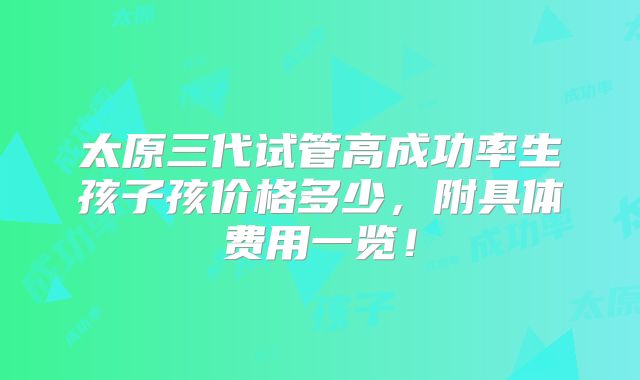 太原三代试管高成功率生孩子孩价格多少，附具体费用一览！