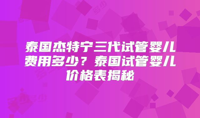 泰国杰特宁三代试管婴儿费用多少？泰国试管婴儿价格表揭秘