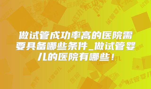 做试管成功率高的医院需要具备哪些条件_做试管婴儿的医院有哪些！