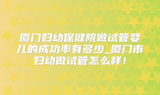 厦门妇幼保健院做试管婴儿的成功率有多少_厦门市妇幼做试管怎么样!