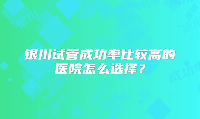 银川试管成功率比较高的医院怎么选择？