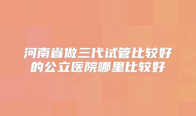 河南省做三代试管比较好的公立医院哪里比较好