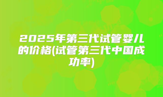 2025年第三代试管婴儿的价格(试管第三代中国成功率)