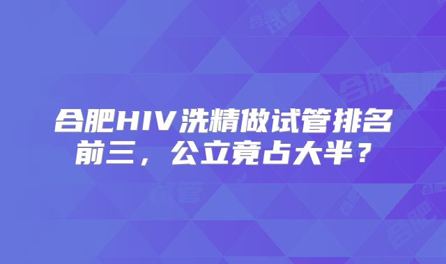 合肥HIV洗精做试管排名前三，公立竟占大半？