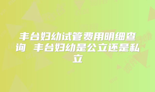 丰台妇幼试管费用明细查询 丰台妇幼是公立还是私立