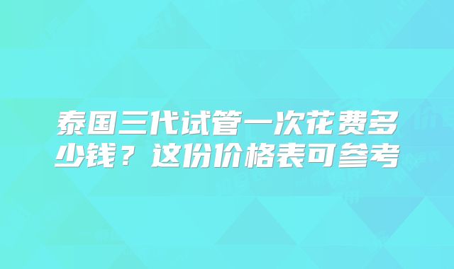 泰国三代试管一次花费多少钱？这份价格表可参考