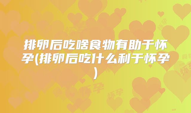 排卵后吃啥食物有助于怀孕(排卵后吃什么利于怀孕)