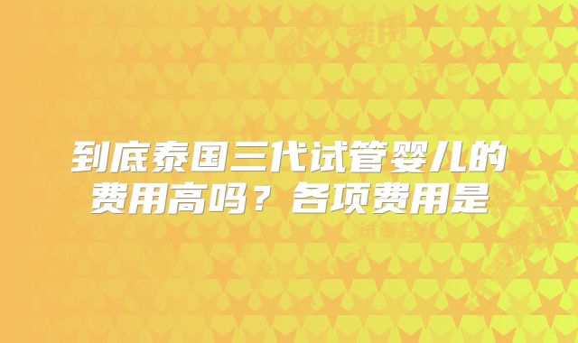 到底泰国三代试管婴儿的费用高吗？各项费用是