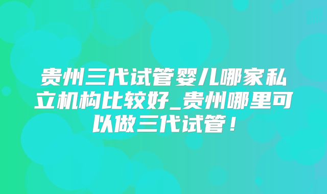 贵州三代试管婴儿哪家私立机构比较好_贵州哪里可以做三代试管！