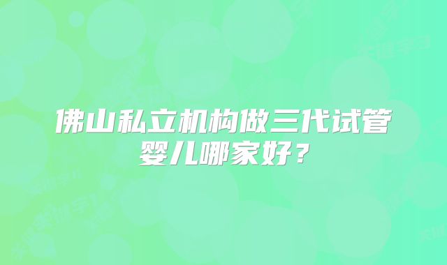 佛山私立机构做三代试管婴儿哪家好?