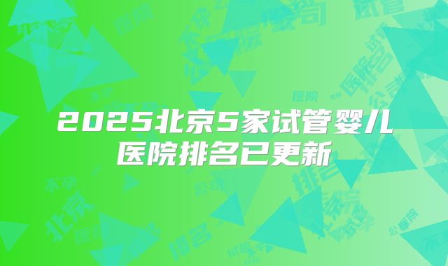 2025北京5家试管婴儿医院排名已更新
