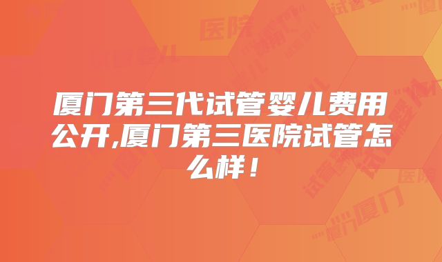 厦门第三代试管婴儿费用公开,厦门第三医院试管怎么样！