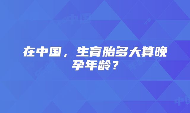 在中国,生育胎多大算晚孕年龄?