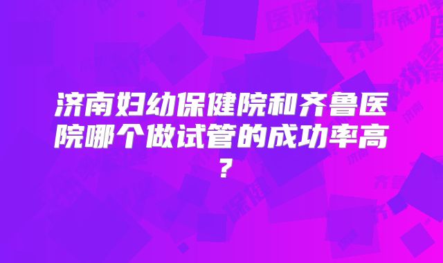 济南妇幼保健院和齐鲁医院哪个做试管的成功率高？
