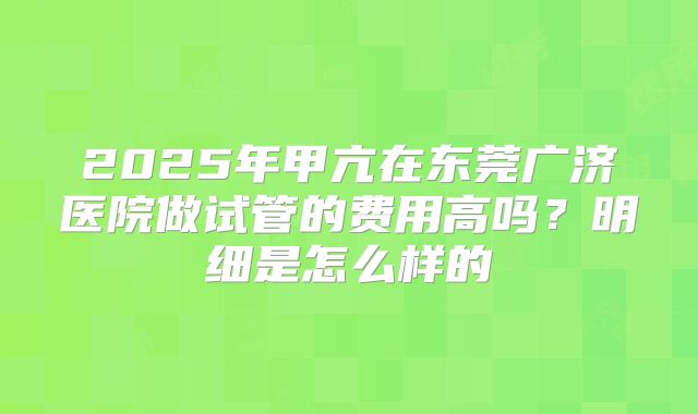 2025年甲亢在东莞广济医院做试管的费用高吗？明细是怎么样的