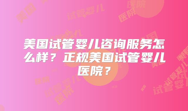 美国试管婴儿咨询服务怎么样？正规美国试管婴儿医院？