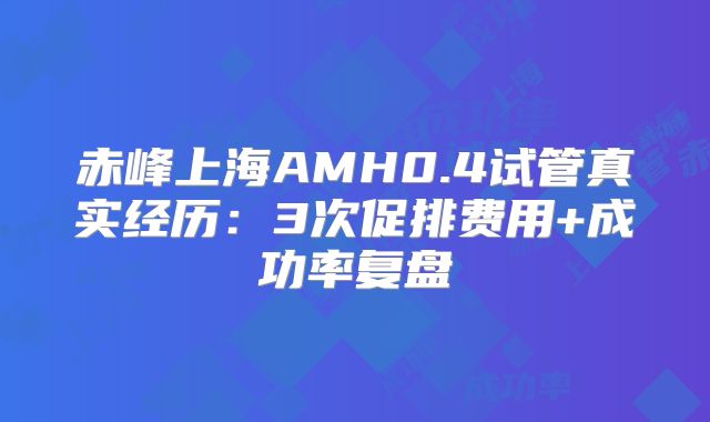 赤峰上海AMH0.4试管真实经历：3次促排费用+成功率复盘