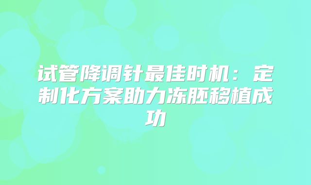 试管降调针最佳时机:定制化方案助力冻胚移植成功