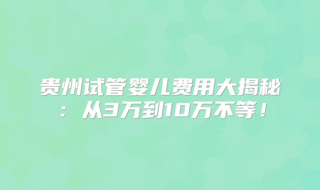 贵州试管婴儿费用大揭秘：从3万到10万不等！