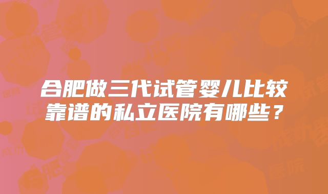 合肥做三代试管婴儿比较靠谱的私立医院有哪些？