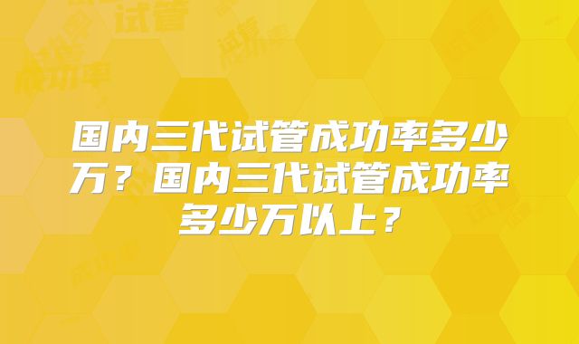 国内三代试管成功率多少万?国内三代试管成功率多少万以上?