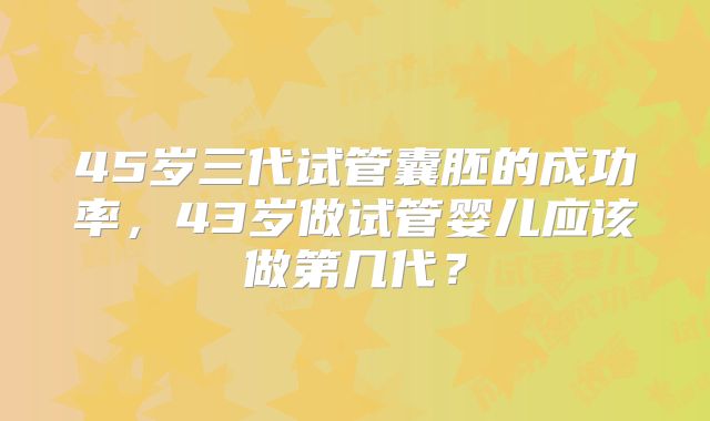 45岁三代试管囊胚的成功率，43岁做试管婴儿应该做第几代？