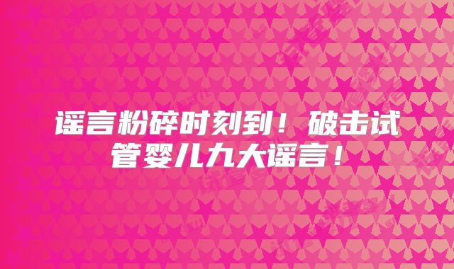 谣言粉碎时刻到！破击试管婴儿九大谣言！