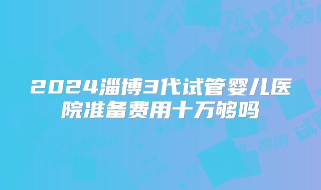 2024淄博3代试管婴儿医院准备费用十万够吗