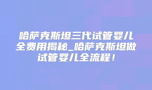 哈萨克斯坦三代试管婴儿全费用揭秘_哈萨克斯坦做试管婴儿全流程!