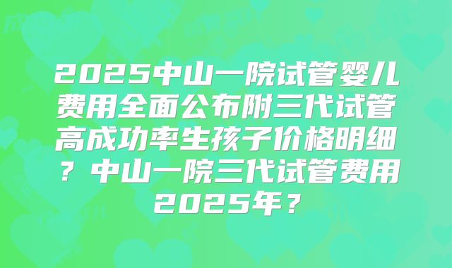 2025中山一院试管婴儿费用全面公布附三代试管高成功率生孩子价格明细?中山一院三代试管费用2025年?