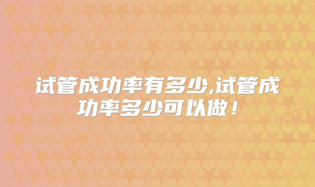 试管成功率有多少,试管成功率多少可以做！