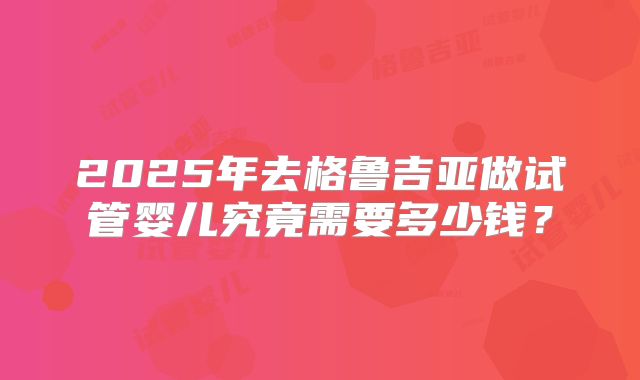 2025年去格鲁吉亚做试管婴儿究竟需要多少钱?