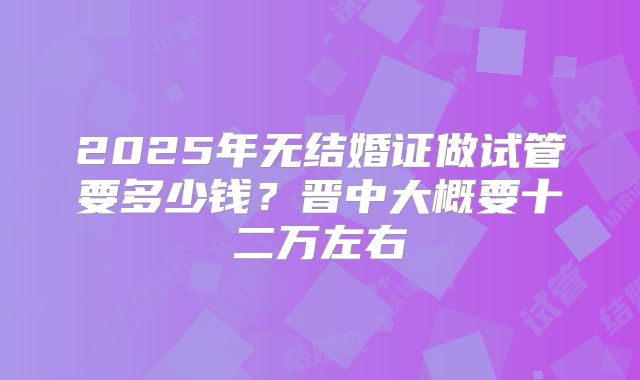2025年无结婚证做试管要多少钱？晋中大概要十二万左右