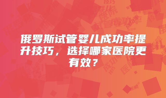 俄罗斯试管婴儿成功率提升技巧,选择哪家医院更有效?