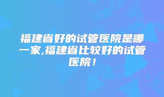 福建省好的试管医院是哪一家,福建省比较好的试管医院!