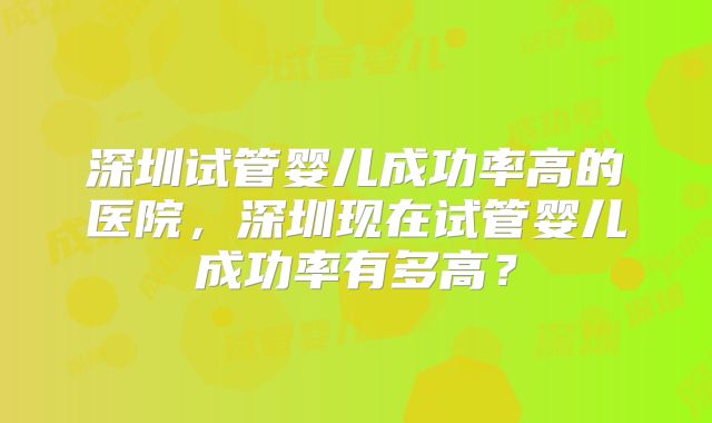 深圳试管婴儿成功率高的医院,深圳现在试管婴儿成功率有多高?