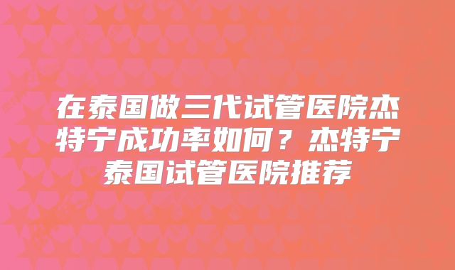 在泰国做三代试管医院杰特宁成功率如何？杰特宁泰国试管医院推荐